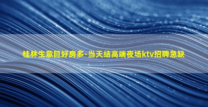 桂林生意巨好房多-当天结高端夜场ktv招聘急缺